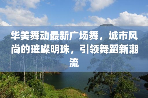 华美舞动最新广场舞，城市风尚的璀璨明珠，引领舞蹈新潮流