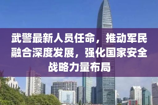 武警最新人员任命，推动军民融合深度发展，强化国家安全战略力量布局
