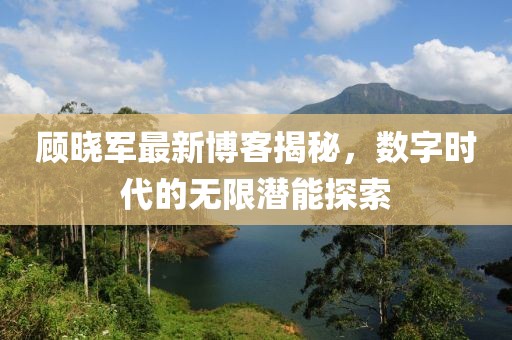 顾晓军最新博客揭秘，数字时代的无限潜能探索