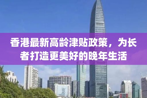 香港最新高龄津贴政策，为长者打造更美好的晚年生活