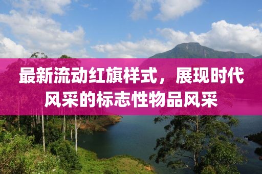 最新流动红旗样式，展现时代风采的标志性物品风采
