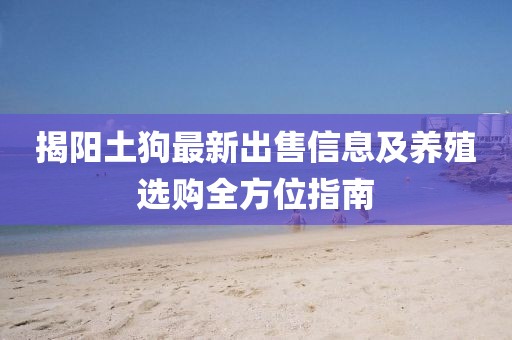 揭阳土狗最新出售信息及养殖选购全方位指南