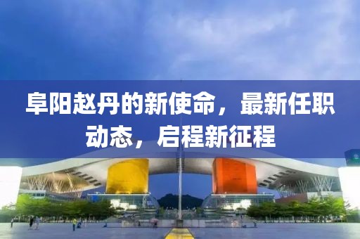 阜阳赵丹的新使命，最新任职动态，启程新征程