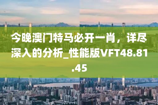 今晚澳门特马必开一肖，详尽深入的分析_性能版VFT48.81.45