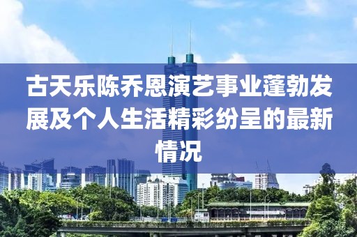 古天乐陈乔恩演艺事业蓬勃发展及个人生活精彩纷呈的最新情况