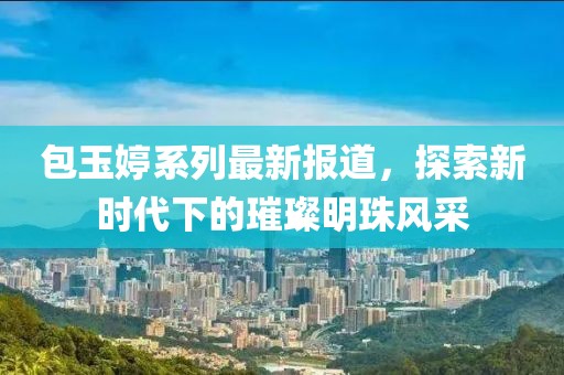 包玉婷系列最新报道，探索新时代下的璀璨明珠风采