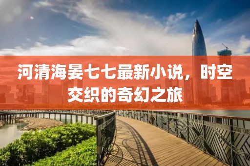 河清海晏七七最新小说，时空交织的奇幻之旅