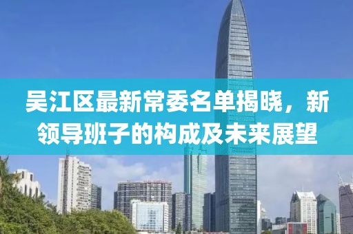 吴江区最新常委名单揭晓，新领导班子的构成及未来展望