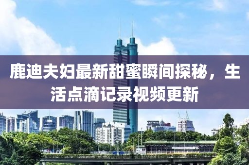 鹿迪夫妇最新甜蜜瞬间探秘，生活点滴记录视频更新