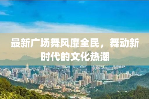 最新广场舞风靡全民，舞动新时代的文化热潮