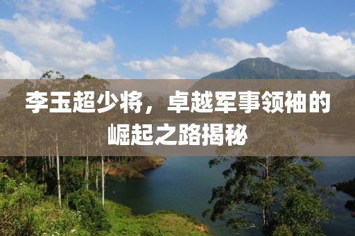 李玉超少将，卓越军事领袖的崛起之路揭秘