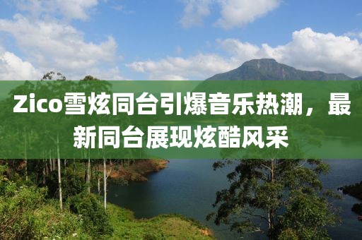 Zico雪炫同台引爆音乐热潮，最新同台展现炫酷风采