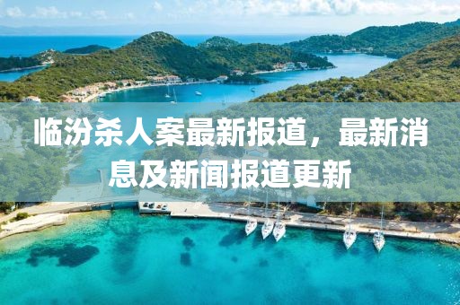 临汾杀人案最新报道，最新消息及新闻报道更新