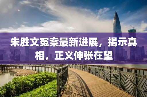朱胜文冤案最新进展，揭示真相，正义伸张在望