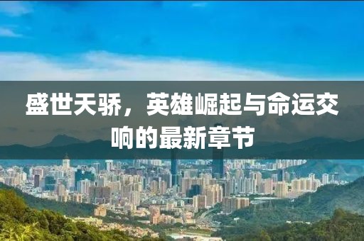 盛世天骄，英雄崛起与命运交响的最新章节