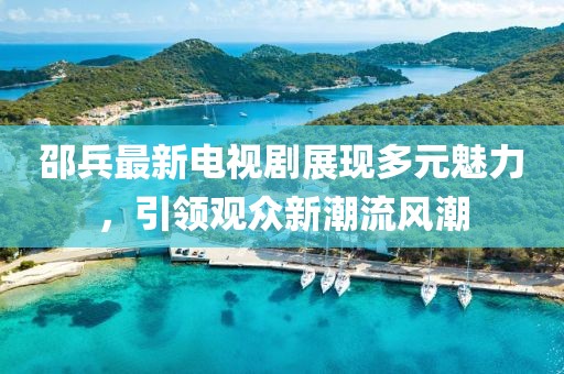 邵兵最新电视剧展现多元魅力，引领观众新潮流风潮