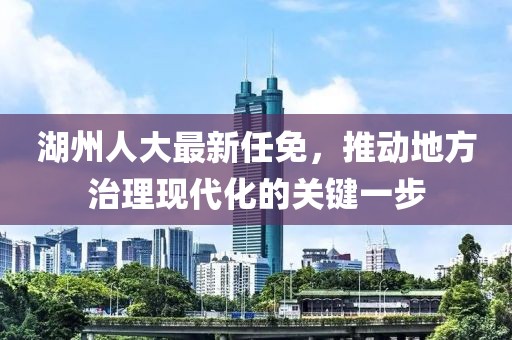 湖州人大最新任免，推动地方治理现代化的关键一步