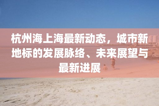 杭州海上海最新动态，城市新地标的发展脉络、未来展望与最新进展