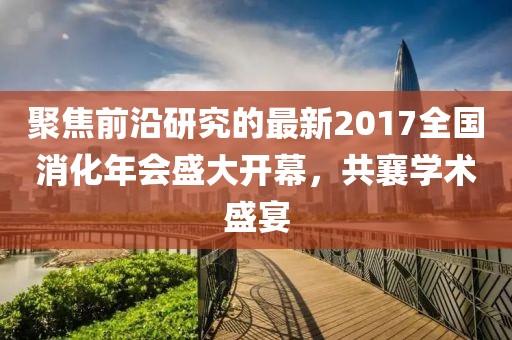 聚焦前沿研究的最新2017全国消化年会盛大开幕，共襄学术盛宴