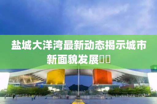 盐城大洋湾最新动态揭示城市新面貌发展​​