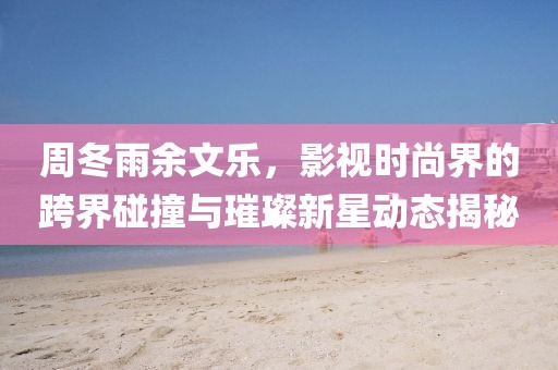 周冬雨余文乐，影视时尚界的跨界碰撞与璀璨新星动态揭秘
