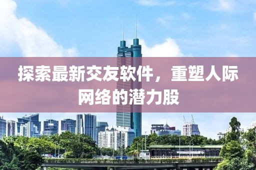 探索最新交友软件，重塑人际网络的潜力股