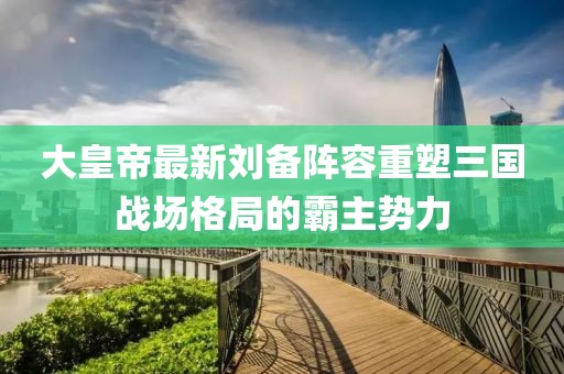 大皇帝最新刘备阵容重塑三国战场格局的霸主势力