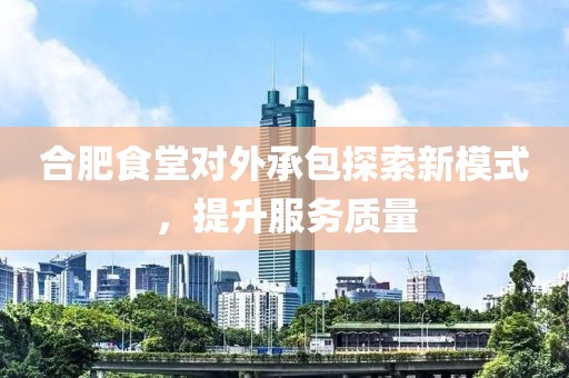 合肥食堂对外承包探索新模式，提升服务质量
