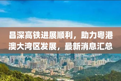 昌深高铁进展顺利，助力粤港澳大湾区发展，最新消息汇总