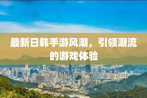最新日韩手游风潮，引领潮流的游戏体验