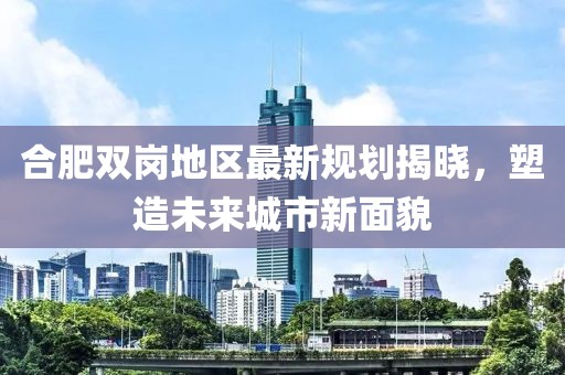 合肥双岗地区最新规划揭晓，塑造未来城市新面貌