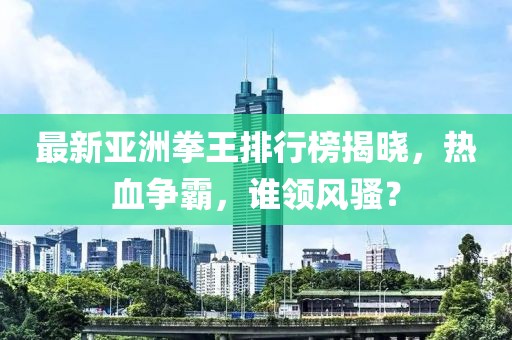 最新亚洲拳王排行榜揭晓，热血争霸，谁领风骚？