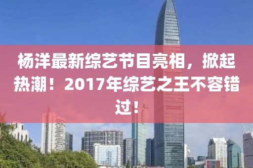 杨洋最新综艺节目亮相，掀起热潮！2017年综艺之王不容错过！