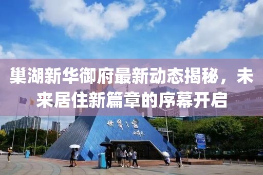 巢湖新华御府最新动态揭秘，未来居住新篇章的序幕开启