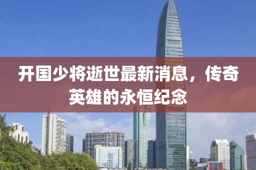 开国少将逝世最新消息，传奇英雄的永恒纪念