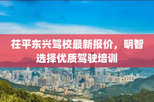 茌平东兴驾校最新报价，明智选择优质驾驶培训
