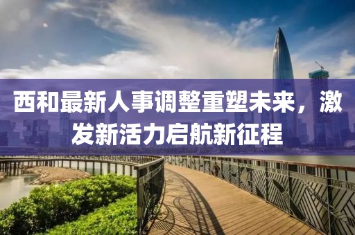 西和最新人事调整重塑未来，激发新活力启航新征程