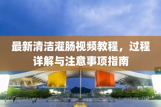 最新清洁灌肠视频教程，过程详解与注意事项指南