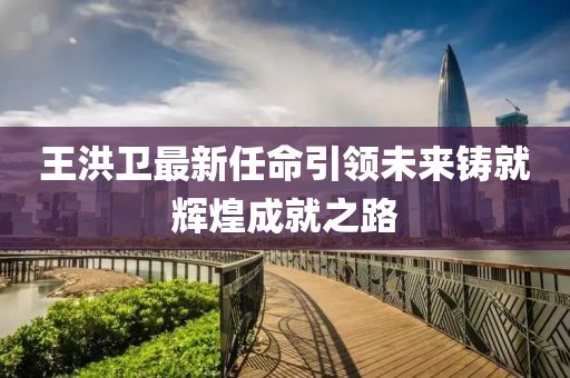 王洪卫最新任命引领未来铸就辉煌成就之路