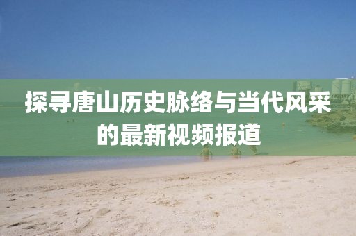 探寻唐山历史脉络与当代风采的最新视频报道