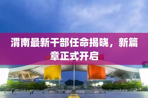 渭南最新干部任命揭晓，新篇章正式开启