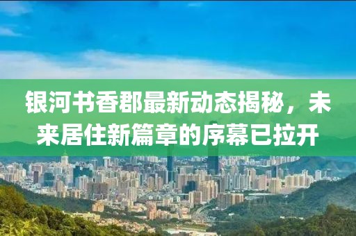银河书香郡最新动态揭秘，未来居住新篇章的序幕已拉开