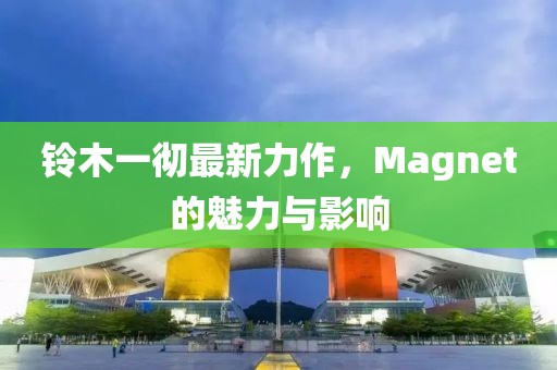 铃木一彻最新力作，Magnet的魅力与影响