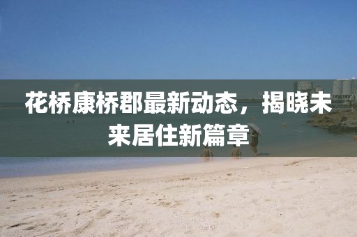花桥康桥郡最新动态，揭晓未来居住新篇章