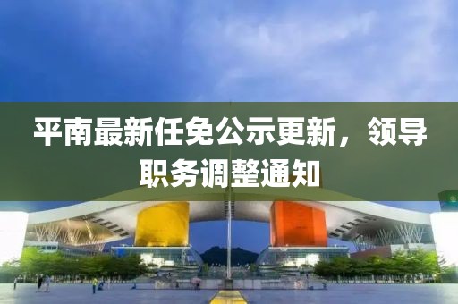 平南最新任免公示更新，领导职务调整通知