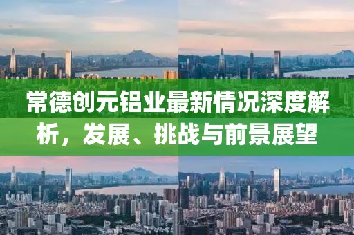 常德创元铝业最新情况深度解析，发展、挑战与前景展望