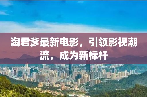 淘君爹最新电影，引领影视潮流，成为新标杆