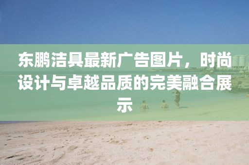 东鹏洁具最新广告图片，时尚设计与卓越品质的完美融合展示