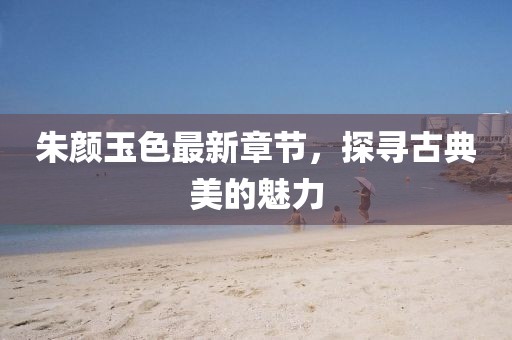 朱颜玉色最新章节，探寻古典美的魅力