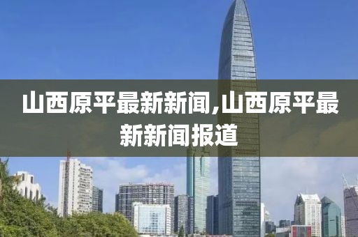 山西原平最新新闻,山西原平最新新闻报道